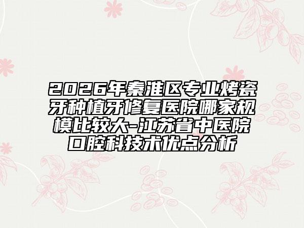 2026年秦淮区专业烤瓷牙种植牙修复医院哪家规模比较大-江苏省中医院口腔科技术优点分析