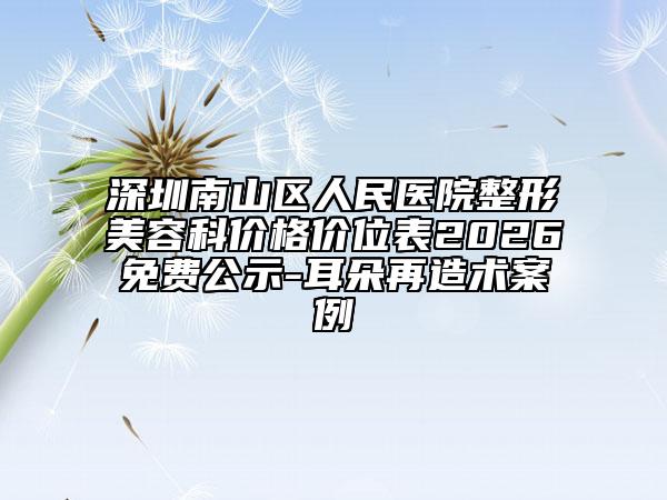 深圳南山区人民医院整形美容科价格价位表2026免费公示-耳朵再造术案例