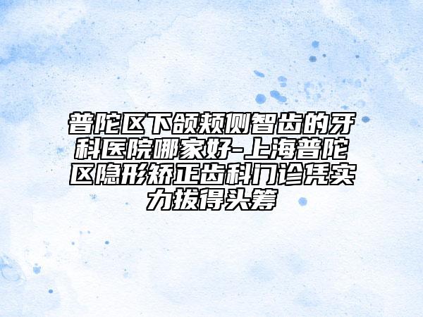 普陀区下颌颊侧智齿的牙科医院哪家好-上海普陀区隐形矫正齿科门诊凭实力拔得头筹