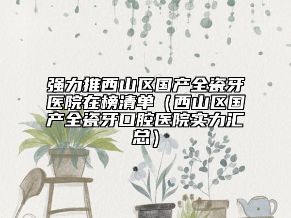 强力推西山区国产全瓷牙医院在榜清单（西山区国产全瓷牙口腔医院实力汇总）