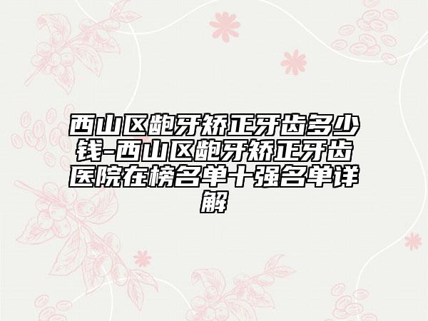 西山区龅牙矫正牙齿多少钱-西山区龅牙矫正牙齿医院在榜名单十强名单详解