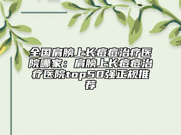 全国肩膀上长痘痘治疗医院哪家:肩膀上长痘痘治疗医院top50强正规推荐