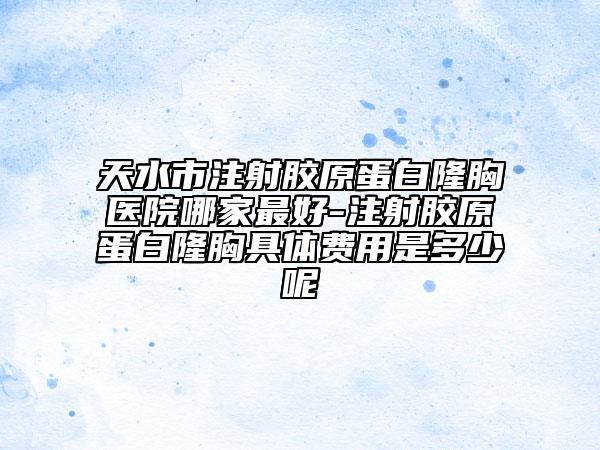 天水市注射胶原蛋白隆胸医院哪家最好-注射胶原蛋白隆胸具体费用是多少呢