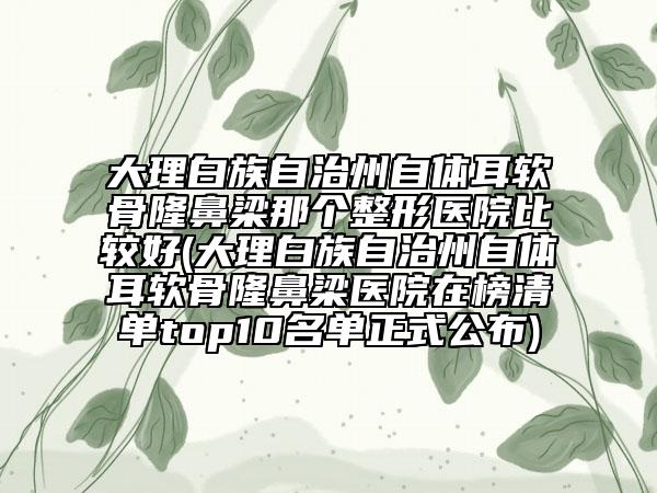 大理白族自治州自体耳软骨隆鼻梁那个整形医院比较好(大理白族自治州自体耳软骨隆鼻梁医院在榜清单top10名单正式公布)