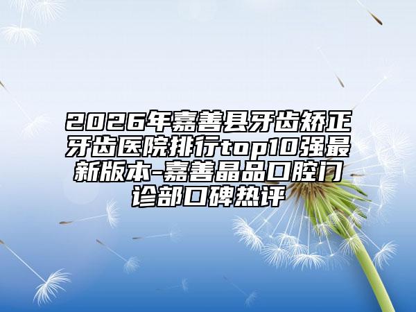 2026年嘉善县牙齿矫正牙齿医院排行top10强最新版本-嘉善晶品口腔门诊部口碑热评