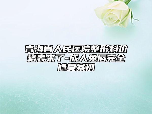 青海省人民医院整形科价格表来了-成人兔唇完全修复案例