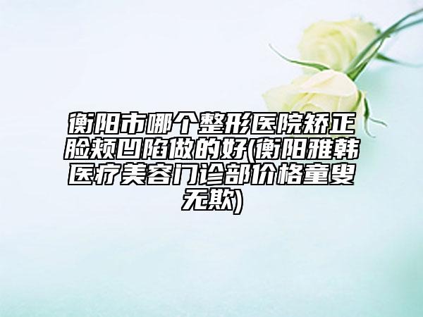 衡阳市哪个整形医院矫正脸颊凹陷做的好(衡阳雅韩医疗美容门诊部价格童叟无欺)