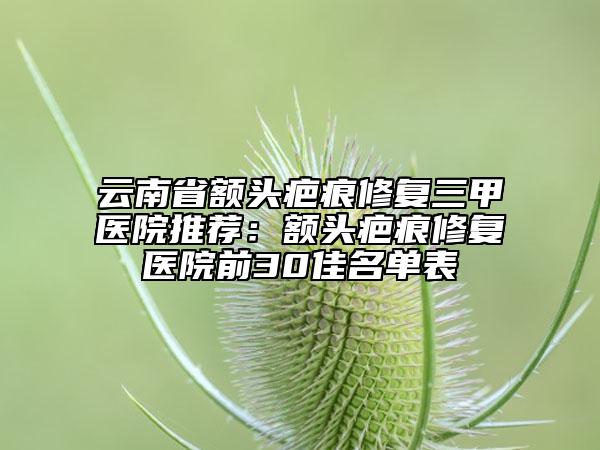 云南省额头疤痕修复三甲医院推荐：额头疤痕修复医院前30佳名单表
