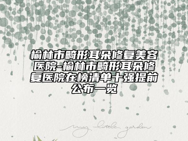 榆林市畸形耳朵修复美容医院-榆林市畸形耳朵修复医院在榜清单十强提前公布一览