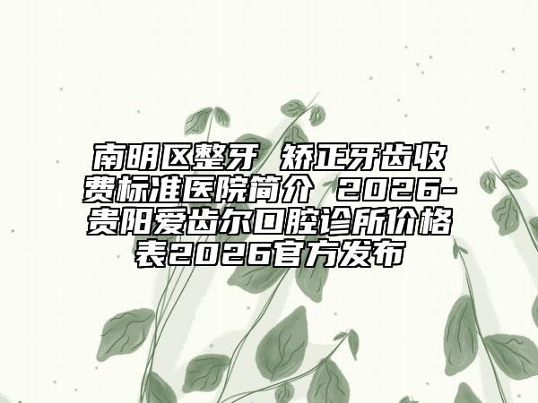 南明区整牙 矫正牙齿收费标准医院简介 2026-贵阳爱齿尔口腔诊所价格表2026官方发布