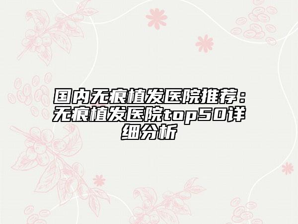 国内无痕植发医院推荐：无痕植发医院top50详细分析
