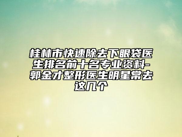桂林市快速除去下眼袋医生排名前十名专业资料-郭金才整形医生明星常去这几个