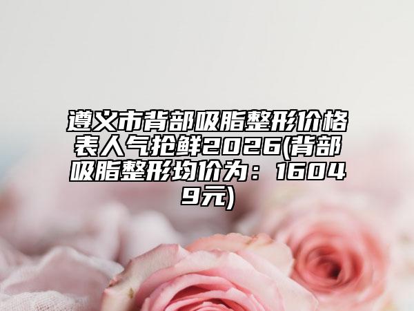遵义市背部吸脂整形价格表人气抢鲜2026(背部吸脂整形均价为：16049元)
