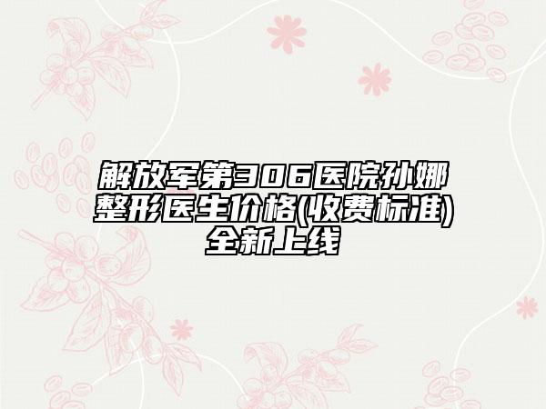 解放军第306医院孙娜整形医生价格(收费标准)全新上线