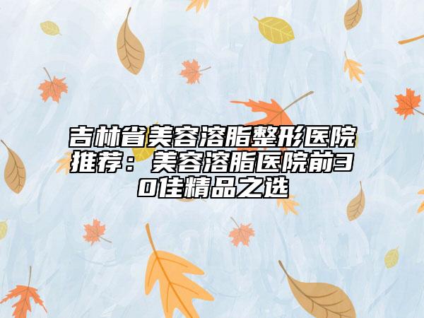 吉林省美容溶脂整形医院推荐：美容溶脂医院前30佳精品之选