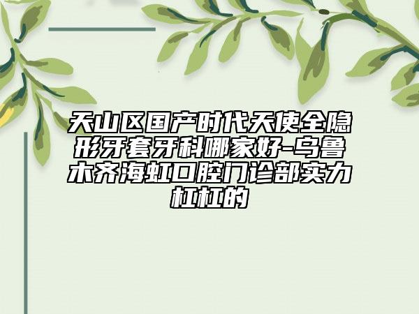 天山区国产时代天使全隐形牙套牙科哪家好-乌鲁木齐海虹口腔门诊部实力杠杠的