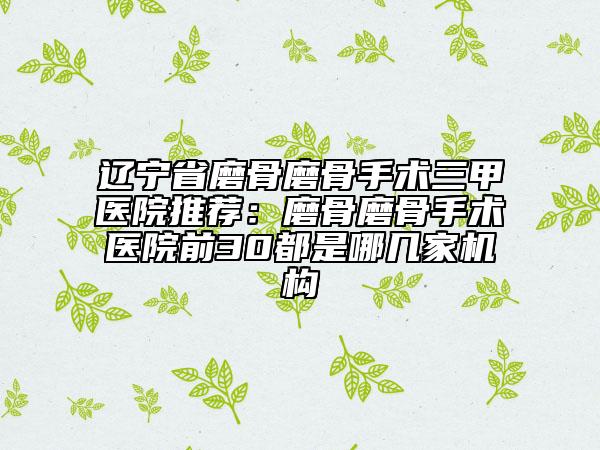 辽宁省磨骨磨骨手术三甲医院推荐：磨骨磨骨手术医院前30都是哪几家机构