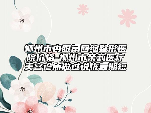 柳州市内眼角回缩整形医院价格-柳州市茉莉医疗美容诊所做过说恢复期短