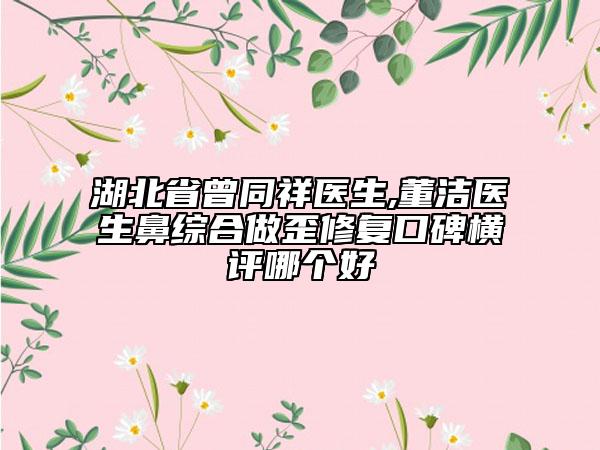 湖北省曾同祥医生,董洁医生鼻综合做歪修复口碑横评哪个好