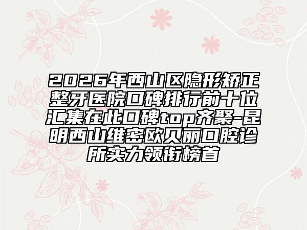 2026年西山区隐形矫正整牙医院口碑排行前十位汇集在此口碑top齐聚-昆明西山维密欧贝丽口腔诊所实力领衔榜首