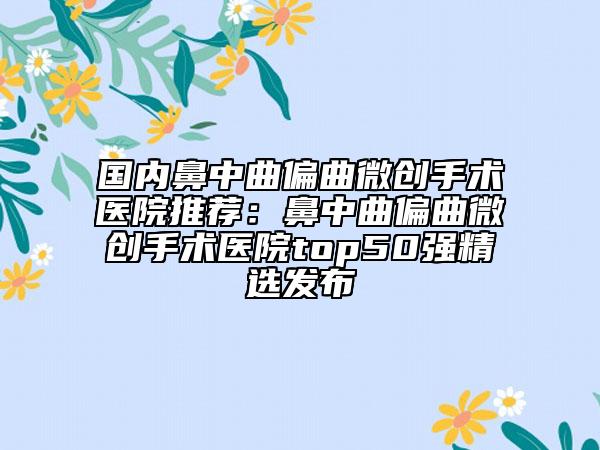 国内鼻中曲偏曲微创手术医院推荐：鼻中曲偏曲微创手术医院top50强精选发布