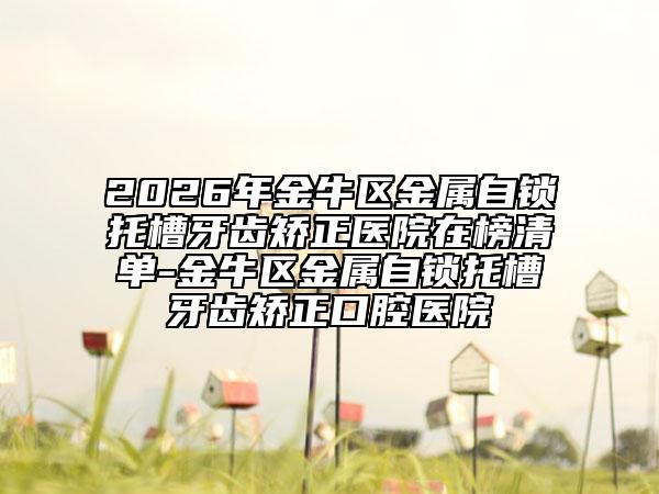 2026年金牛区金属自锁托槽牙齿矫正医院在榜清单-金牛区金属自锁托槽牙齿矫正口腔医院