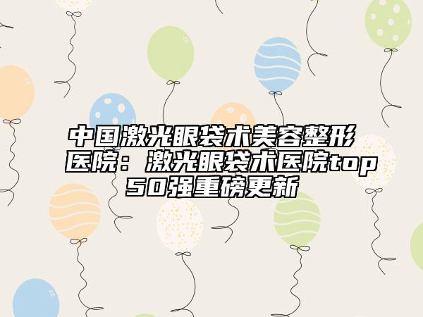 中国激光眼袋术美容整形医院：激光眼袋术医院top50强重磅更新