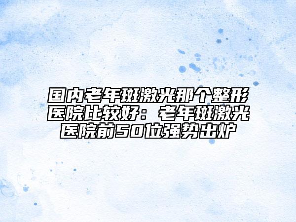 国内老年斑激光那个整形医院比较好：老年斑激光医院前50位强势出炉