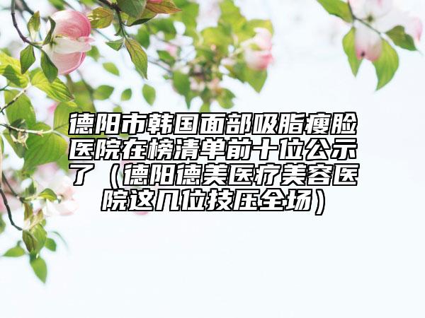 德阳市韩国面部吸脂瘦脸医院在榜清单前十位公示了（德阳德美医疗美容医院这几位技压全场）