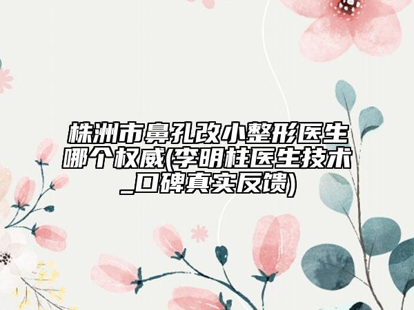 株洲市鼻孔改小整形医生哪个权威(李明柱医生技术_口碑真实反馈)