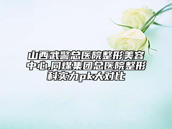 山西武警总医院整形美容中心,同煤集团总医院整形科实力pk大对比