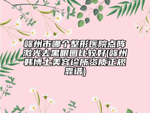 赣州市哪个整形医院点阵激光去黑眼圈比较好(赣州韩博士美容诊所资质正规靠谱)