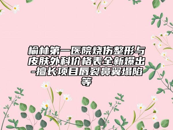榆林第一医院烧伤整形与皮肤外科价格表全新爆出-擅长项目唇裂鼻翼塌陷等