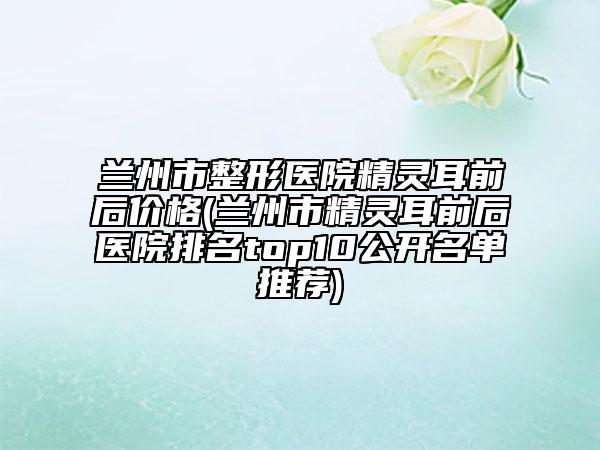 兰州市整形医院精灵耳前后价格(兰州市精灵耳前后医院排名top10公开名单推荐)