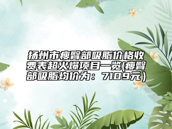 扬州市瘦臀部吸脂价格收费表超火爆项目一览(瘦臀部吸脂均价为：7109元）