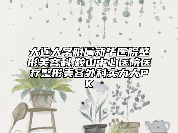 大连大学附属新华医院整形美容科,鞍山中心医院医疗整形美容外科实力大PK
