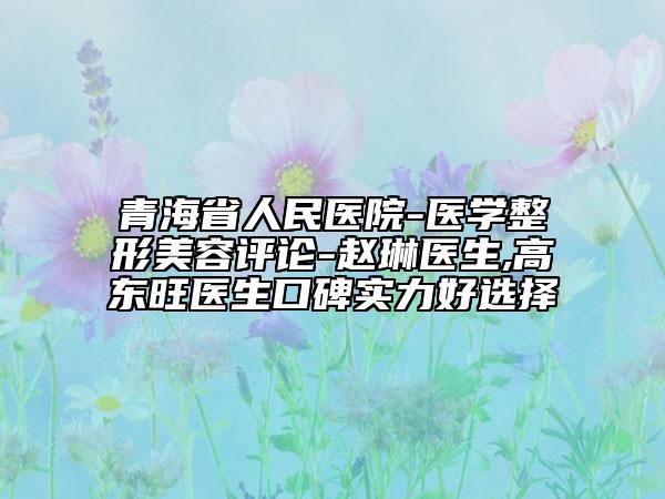 青海省人民医院-医学整形美容评论-赵琳医生,高东旺医生口碑实力好选择