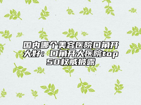 国内哪个美容医院口角开大好：口角开大医院top50权威披露