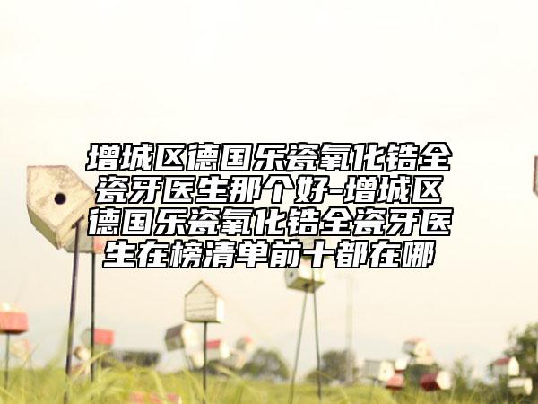 增城区德国乐瓷氧化锆全瓷牙医生那个好-增城区德国乐瓷氧化锆全瓷牙医生在榜清单前十都在哪