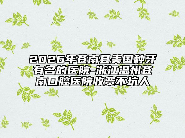2026年苍南县美国种牙有名的医院-浙江温州苍南口腔医院收费不坑人