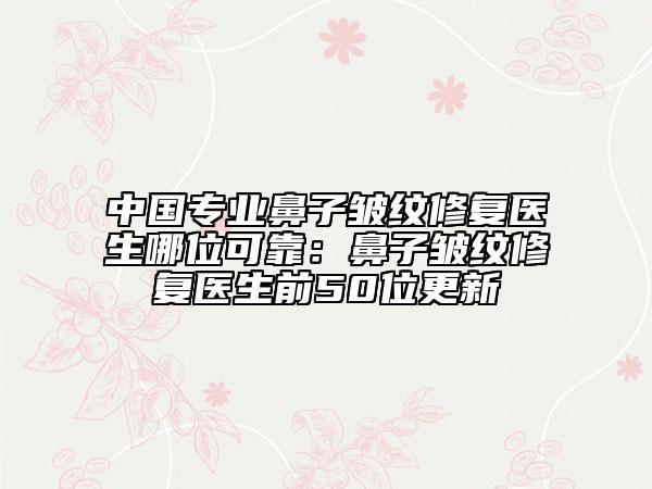 中国专业鼻子皱纹修复医生哪位可靠：鼻子皱纹修复医生前50位更新