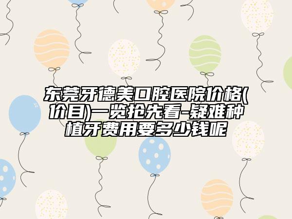 东莞牙德美口腔医院价格(价目)一览抢先看-疑难种植牙费用要多少钱呢