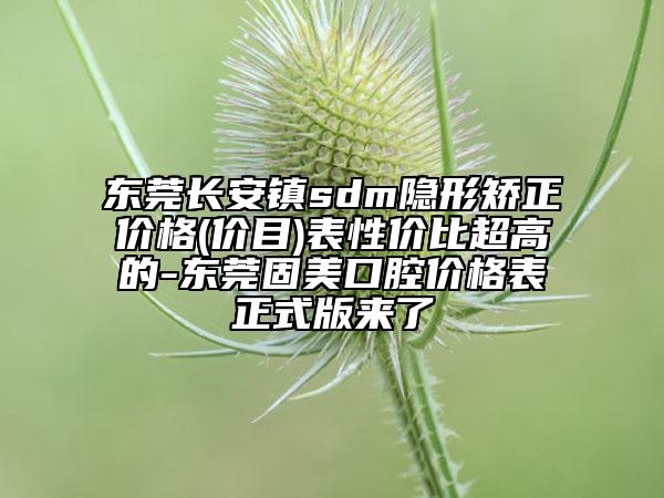 东莞长安镇sdm隐形矫正价格(价目)表性价比超高的-东莞固美口腔价格表正式版来了