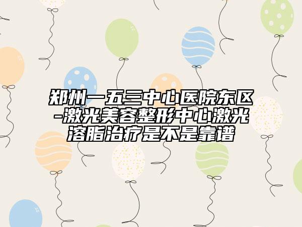 郑州一五三中心医院东区-激光美容整形中心激光溶脂治疗是不是靠谱