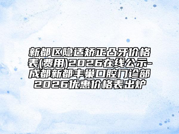 新都区隐适矫正凸牙价格表(费用)2026在线公示-成都新都丰巢口腔门诊部2026优惠价格表出炉
