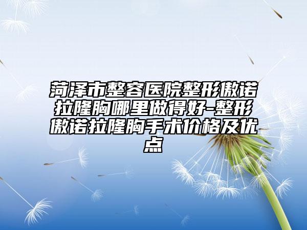 菏泽市整容医院整形傲诺拉隆胸哪里做得好-整形傲诺拉隆胸手术价格及优点
