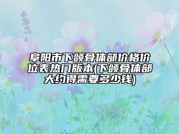 阜阳市下颌骨体部价格价位表热门版本(下颌骨体部大约得需要多少钱)
