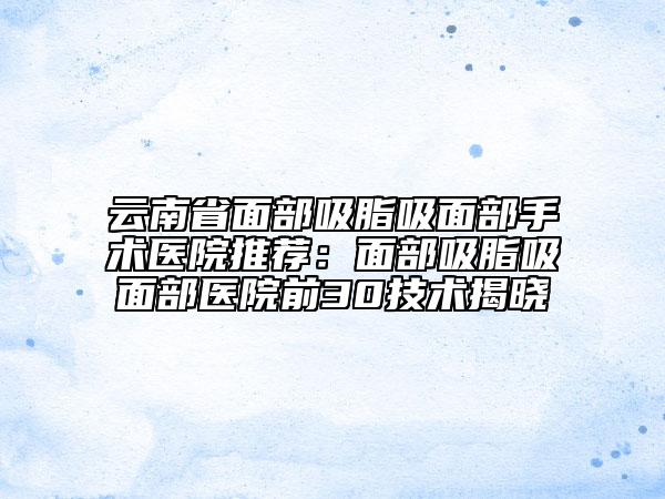 云南省面部吸脂吸面部手术医院推荐：面部吸脂吸面部医院前30技术揭晓