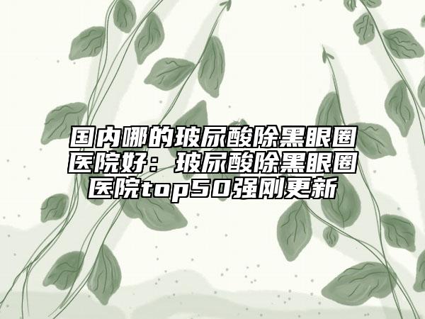 国内哪的玻尿酸除黑眼圈医院好：玻尿酸除黑眼圈医院top50强刚更新