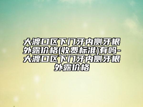 大渡口区下门牙内侧牙根外露价格(收费标准)有吗-大渡口区下门牙内侧牙根外露价格